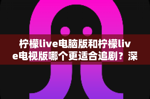 柠檬live电脑版和柠檬live电视版哪个更适合追剧?深度对比帮你选对追剧设备 柠檬live电脑版和柠檬live电视版哪个更适合追剧?深度对比帮你选对追剧设备