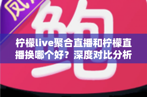 柠檬live聚合直播和柠檬直播换哪个好？深度对比分析帮你找到最适合的选择