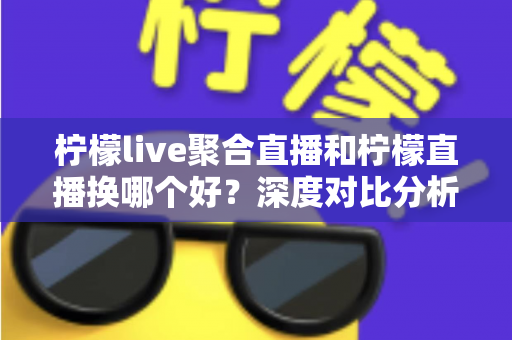 柠檬live聚合直播和柠檬直播换哪个好？深度对比分析帮你找到最适合的选择
