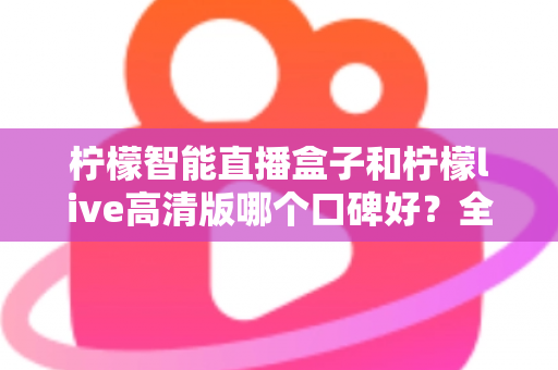 柠檬智能直播盒子和柠檬live高清版哪个口碑好?全面对比测评与选购指南 柠檬智能直播盒子和柠檬live高清版哪个口碑好?全面对比测评与选购指南