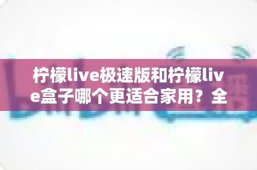 柠檬live极速版和柠檬live盒子哪个更适合家用？全方位深度对比与家庭选购实用攻略