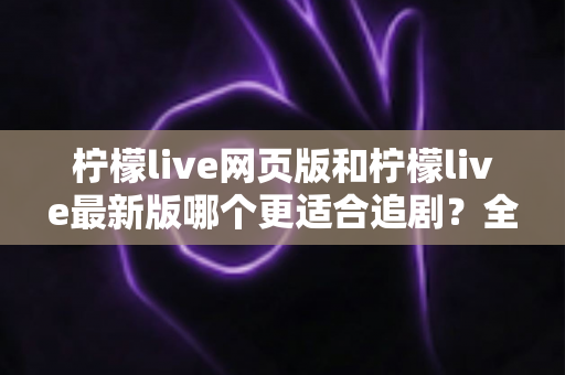 柠檬live网页版和柠檬live最新版哪个更适合追剧？全方位对比助你找到最佳观影方案