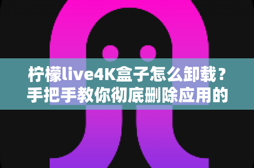 柠檬live4K盒子怎么卸载？手把手教你彻底删除应用的超详细教程