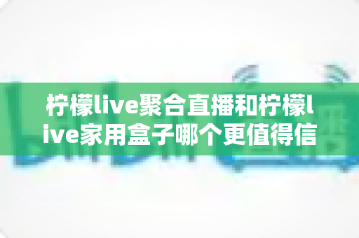柠檬live聚合直播和柠檬live家用盒子哪个更值得信赖？五大维度深度对比助你安心选购