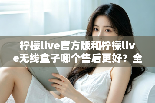 柠檬live官方版和柠檬live无线盒子哪个售后更好？全面对比解析与选购避坑指南