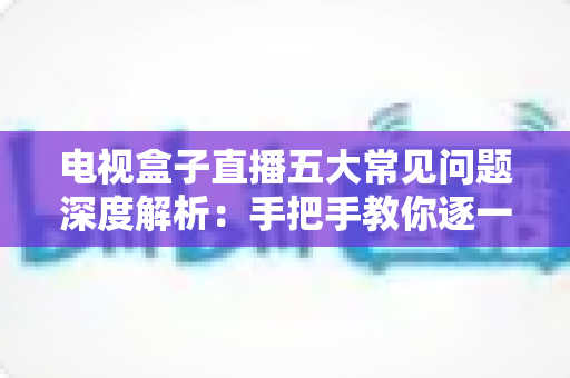 电视盒子直播五大常见问题深度解析：手把手教你逐一击破卡顿、黑屏与闪退难题