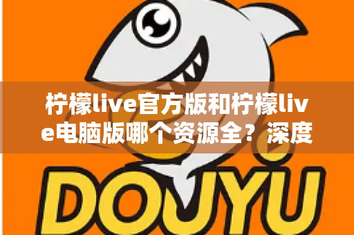柠檬live官方版和柠檬live电脑版哪个资源全？深度对比评测助你选对版本不踩坑