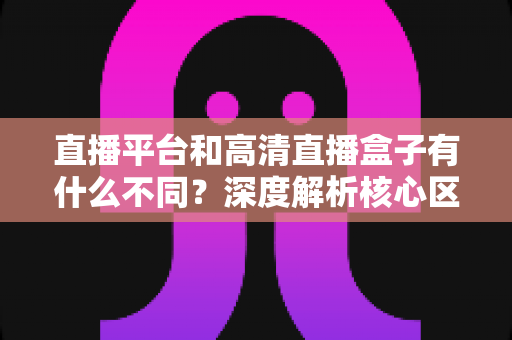 直播平台和高清直播盒子有什么不同？深度解析核心区别与选购全指南