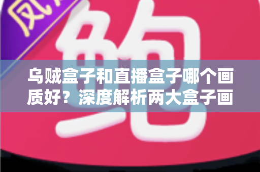 乌贼盒子和直播盒子哪个画质好？深度解析两大盒子画质差异与选购全攻略