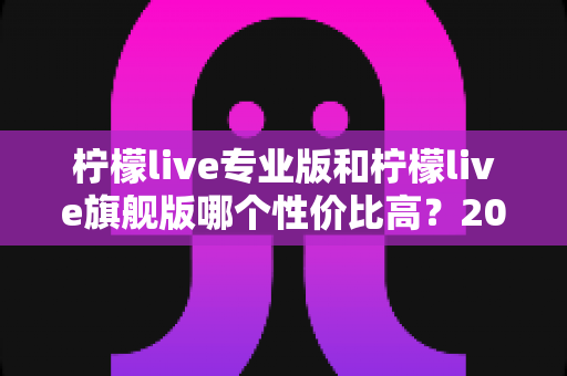 柠檬live专业版和柠檬live旗舰版哪个性价比高?2025深度对比评测,帮你把钱花在刀刃上 柠檬live专业版和柠檬live旗舰版哪个性价比高?2025深度对比评测,帮你把钱花在刀刃上