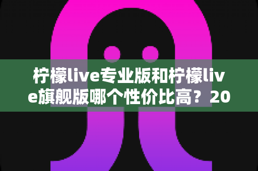 柠檬live专业版和柠檬live旗舰版哪个性价比高？2025深度对比评测，帮你把钱花在刀刃上