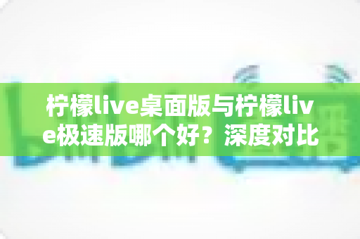 柠檬live桌面版与柠檬live极速版哪个好？深度对比评测帮你选出最适合自己的版本