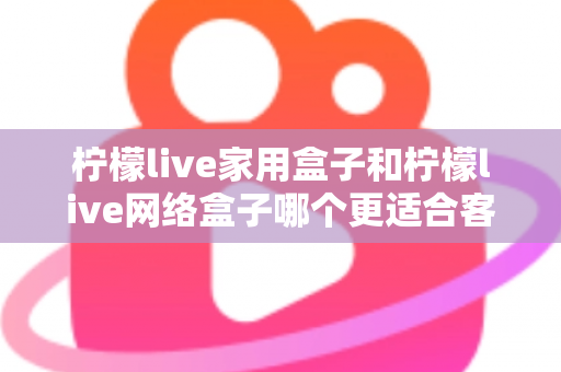 柠檬live家用盒子和柠檬live网络盒子哪个更适合客厅？2024年客厅电视盒子深度评测与选购指南