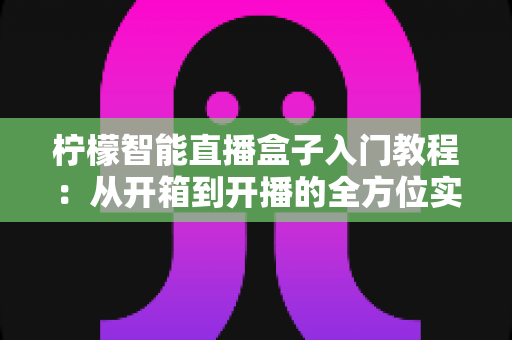 柠檬智能直播盒子入门教程：从开箱到开播的全方位实操指南