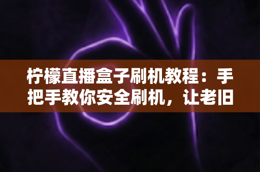 柠檬直播盒子刷机教程:手把手教你安全刷机,让老旧盒子重获新生机 柠檬直播盒子刷机教程:手把手教你安全刷机,让老旧盒子重获新生机