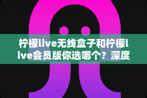 柠檬live无线盒子和柠檬live会员版你选哪个？深度对比帮你找到最适合自己的观影方案