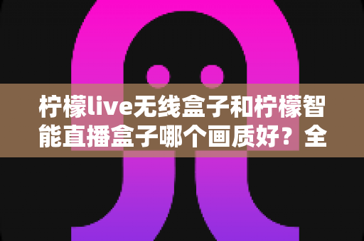 柠檬live无线盒子和柠檬智能直播盒子哪个画质好?全面解析两大直播神器的画质差异,帮你选对设备不踩坑 柠檬live无线盒子和柠檬智能直播盒子哪个画质好?全面解析两大直播神器的画质差异,帮你选对设备不踩坑