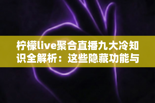柠檬live聚合直播九大冷知识全解析：这些隐藏功能与使用技巧，90%的老用户都不知道