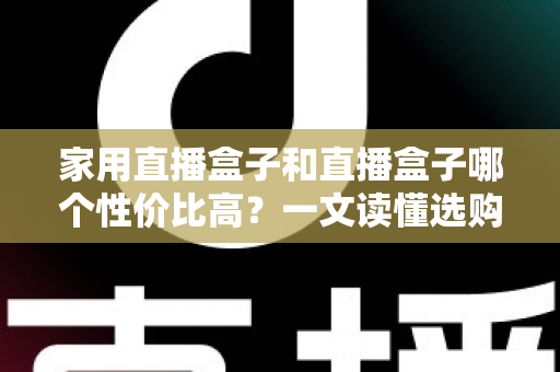 家用直播盒子和直播盒子哪个性价比高？一文读懂选购核心，帮你花对每一分钱