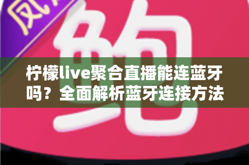 柠檬live聚合直播能连蓝牙吗？全面解析蓝牙连接方法、优势与常见问题解决方案