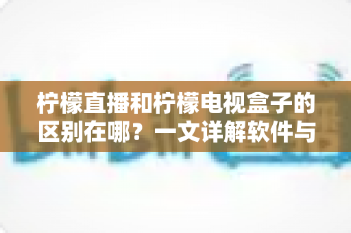 柠檬直播和柠檬电视盒子的区别在哪？一文详解软件与硬件的核心差异，帮你选对不选错