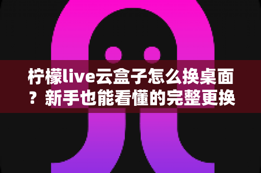 柠檬live云盒子怎么换桌面?新手也能看懂的完整更换桌面教程与实用指南 柠檬live云盒子怎么换桌面?新手也能看懂的完整更换桌面教程与实用指南