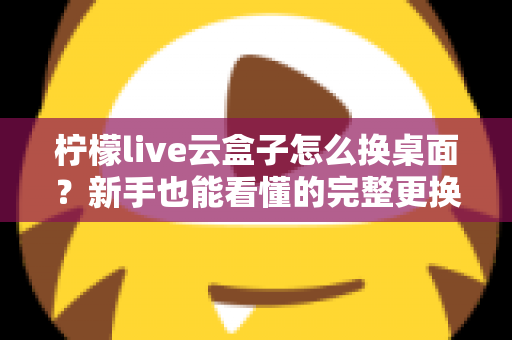 柠檬live云盒子怎么换桌面？新手也能看懂的完整更换桌面教程与实用指南
