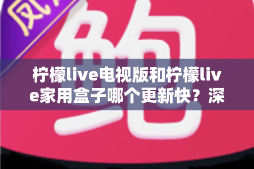 柠檬live电视版和柠檬live家用盒子哪个更新快?深度对比解析与选购指南 柠檬live电视版和柠檬live家用盒子哪个更新快?深度对比解析与选购指南