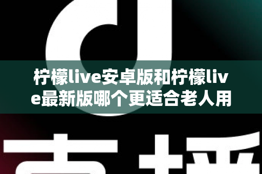 柠檬live安卓版和柠檬live最新版哪个更适合老人用?全面对比指南助您轻松选择 柠檬live安卓版和柠檬live最新版哪个更适合老人用?全面对比指南助您轻松选择