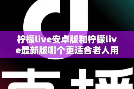 柠檬live安卓版和柠檬live最新版哪个更适合老人用?全面对比指南助您轻松选择 柠檬live安卓版和柠檬live最新版哪个更适合老人用?全面对比指南助您轻松选择