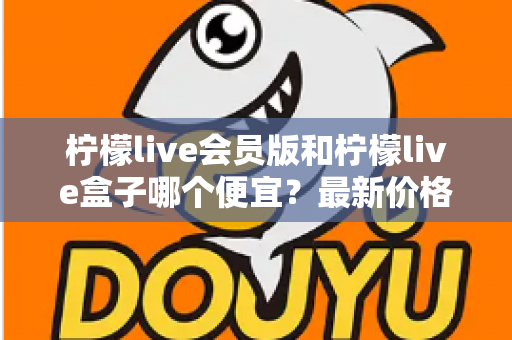 柠檬live会员版和柠檬live盒子哪个便宜?最新价格对比与省钱选购全指南 柠檬live会员版和柠檬live盒子哪个便宜?最新价格对比与省钱选购全指南