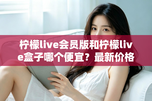 柠檬live会员版和柠檬live盒子哪个便宜?最新价格对比与省钱选购全指南 柠檬live会员版和柠檬live盒子哪个便宜?最新价格对比与省钱选购全指南