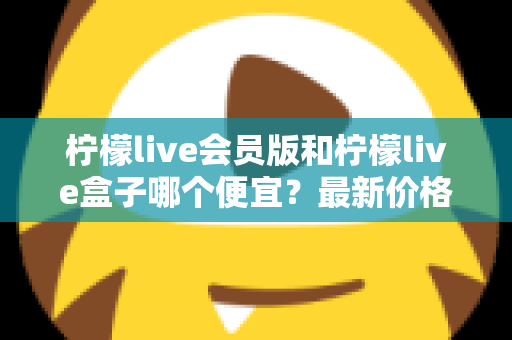 柠檬live会员版和柠檬live盒子哪个便宜？最新价格对比与省钱选购全指南