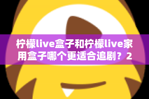 柠檬live盒子和柠檬live家用盒子哪个更适合追剧？2024年最全选购对比指南