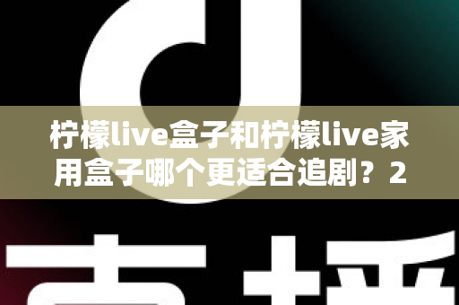 柠檬live盒子和柠檬live家用盒子哪个更适合追剧？2024年最全选购对比指南