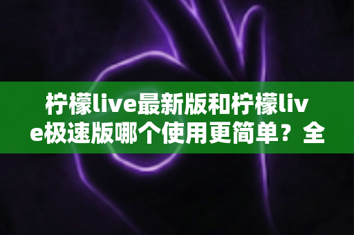 柠檬live最新版和柠檬live极速版哪个使用更简单？全面对比评测助你快速选对版本