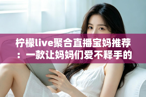柠檬live聚合直播宝妈推荐：一款让妈妈们爱不释手的聚合直播平台