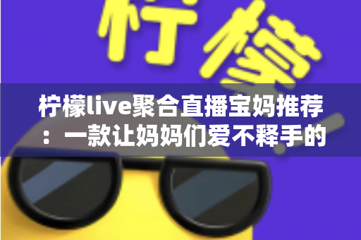 柠檬live聚合直播宝妈推荐：一款让妈妈们爱不释手的聚合直播平台