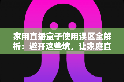 家用直播盒子使用误区全解析：避开这些坑，让家庭直播画质与人气双双提升