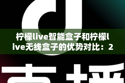 柠檬live智能盒子和柠檬live无线盒子的优势对比：2024最全选购指南，帮你轻松找到理想电视盒子