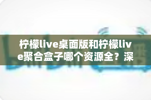 柠檬live桌面版和柠檬live聚合盒子哪个资源全？深度对比帮你选对工具