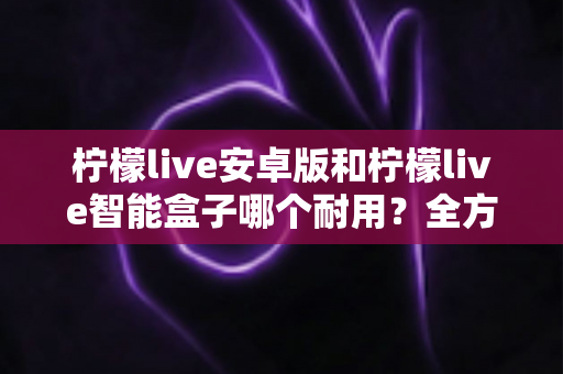 柠檬live安卓版和柠檬live智能盒子哪个耐用?全方位对比分析与选购指南 柠檬live安卓版和柠檬live智能盒子哪个耐用?全方位对比分析与选购指南