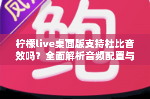 柠檬live桌面版支持杜比音效吗？全面解析音频配置与直播听感体验