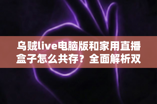 乌贼live电脑版和家用直播盒子怎么共存?全面解析双设备协同直播的实用方案 乌贼live电脑版和家用直播盒子怎么共存?全面解析双设备协同直播的实用方案