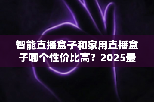 智能直播盒子和家用直播盒子哪个性价比高?2025最新选购对比指南与避坑攻略 智能直播盒子和家用直播盒子哪个性价比高?2025最新选购对比指南与避坑攻略