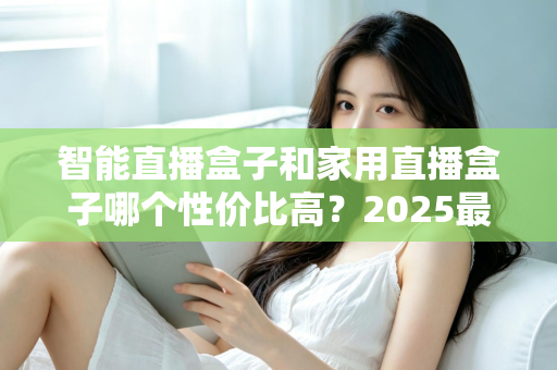 智能直播盒子和家用直播盒子哪个性价比高？2025最新选购对比指南与避坑攻略