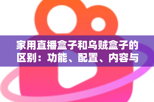 家用直播盒子和乌贼盒子的区别:功能、配置、内容与选购全方位深度解析 家用直播盒子和乌贼盒子的区别:功能、配置、内容与选购全方位深度解析