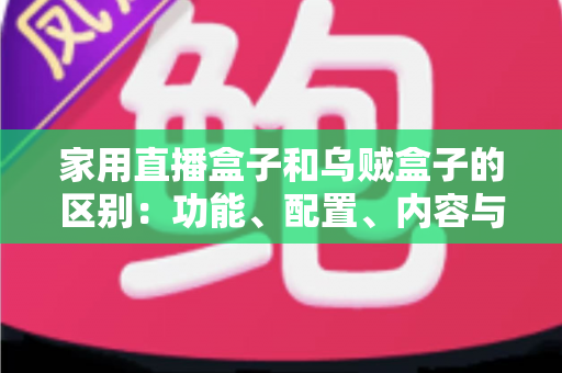 家用直播盒子和乌贼盒子的区别:功能、配置、内容与选购全方位深度解析 家用直播盒子和乌贼盒子的区别:功能、配置、内容与选购全方位深度解析
