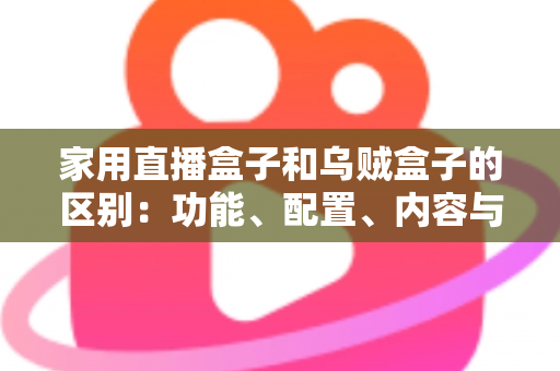 家用直播盒子和乌贼盒子的区别：功能、配置、内容与选购全方位深度解析