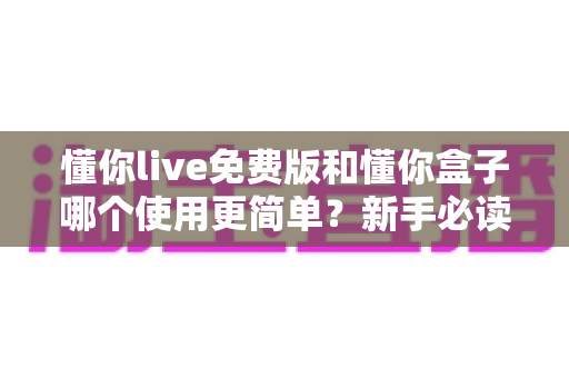 懂你live免费版和懂你盒子哪个使用更简单?新手必读的全方位上手体验对比指南 懂你live免费版和懂你盒子哪个使用更简单?新手必读的全方位上手体验对比指南
